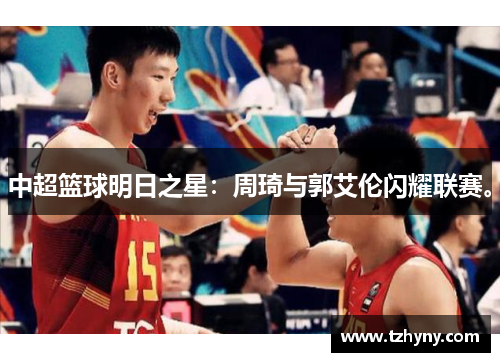 中超篮球明日之星：周琦与郭艾伦闪耀联赛。